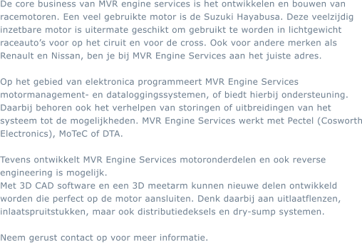 De core business van MVR engine services is het ontwikkelen en bouwen van racemotoren. Een veel gebruikte motor is de Suzuki Hayabusa. Deze veelzijdig inzetbare motor is uitermate geschikt om gebruikt te worden in lichtgewicht raceautos voor op het ciruit en voor de cross. Ook voor andere merken als Renault en Nissan, ben je bij MVR Engine Services aan het juiste adres.  Op het gebied van elektronica programmeert MVR Engine Services motormanagement- en dataloggingssystemen, of biedt hierbij ondersteuning. Daarbij behoren ook het verhelpen van storingen of uitbreidingen van het systeem tot de mogelijkheden. MVR Engine Services werkt met Pectel (Cosworth Electronics), MoTeC of DTA.  Tevens ontwikkelt MVR Engine Services motoronderdelen en ook reverse engineering is mogelijk. Met 3D CAD software en een 3D meetarm kunnen nieuwe delen ontwikkeld worden die perfect op de motor aansluiten. Denk daarbij aan uitlaatflenzen, inlaatspruitstukken, maar ook distributiedeksels en dry-sump systemen.  Neem gerust contact op voor meer informatie.